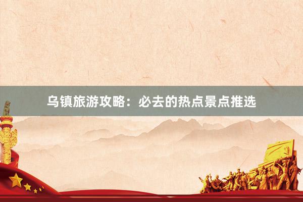 乌镇旅游攻略：必去的热点景点推选