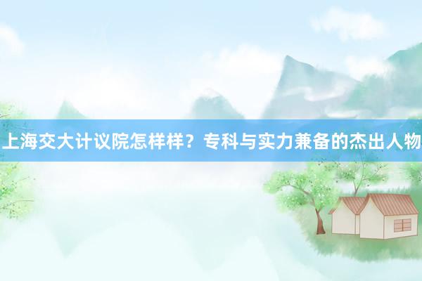 上海交大计议院怎样样？专科与实力兼备的杰出人物