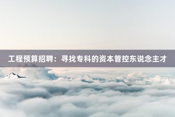 工程预算招聘：寻找专科的资本管控东说念主才