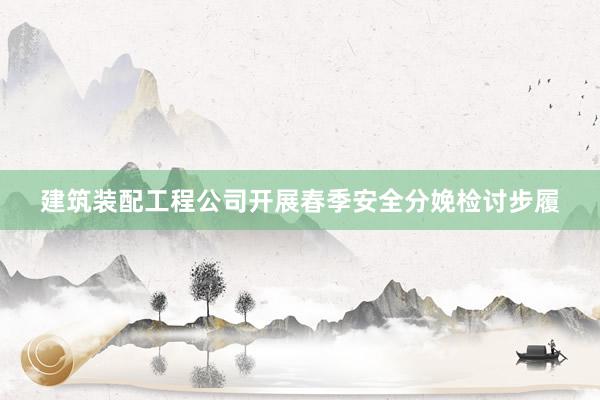 建筑装配工程公司开展春季安全分娩检讨步履