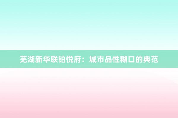 芜湖新华联铂悦府：城市品性糊口的典范