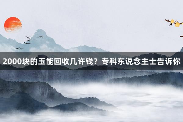 2000块的玉能回收几许钱？专科东说念主士告诉你