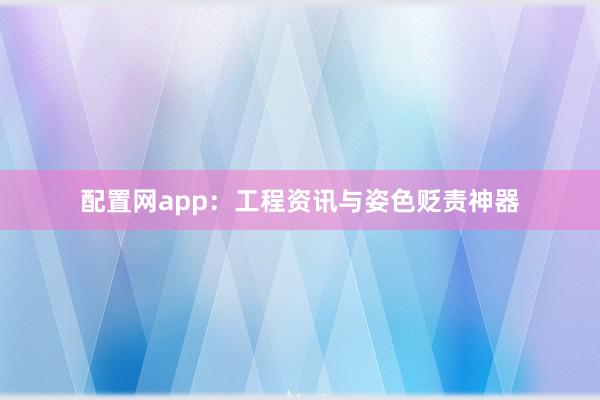 配置网app：工程资讯与姿色贬责神器
