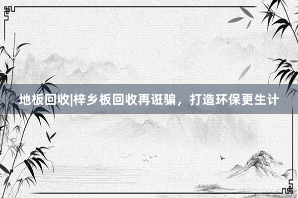 地板回收|梓乡板回收再诳骗，打造环保更生计
