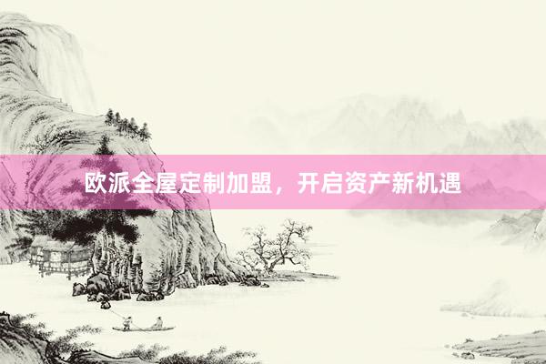 欧派全屋定制加盟，开启资产新机遇
