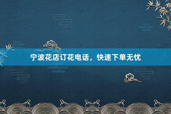 宁波花店订花电话，快速下单无忧